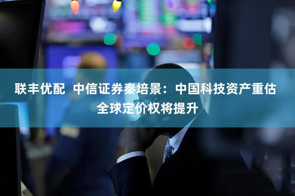 联丰优配  中信证券秦培景：中国科技资产重估 全球定价权将提升