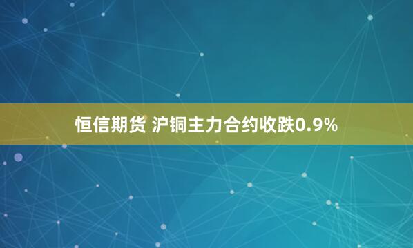 恒信期货 沪铜主力合约收跌0.9%