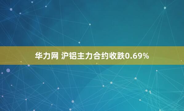 华力网 沪铝主力合约收跌0.69%