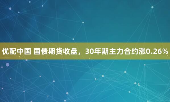 优配中国 国债期货收盘，30年期主力合约涨0.26%