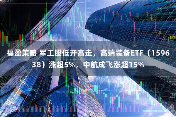 福盈策略 军工股低开高走，高端装备ETF（159638）涨超5%，中航成飞涨超15%