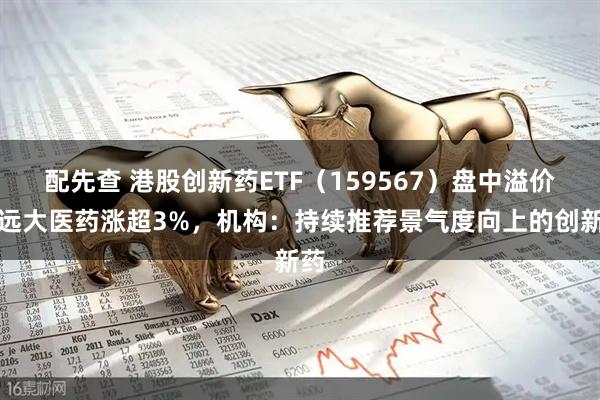 配先查 港股创新药ETF（159567）盘中溢价，远大医药涨超3%，机构：持续推荐景气度向上的创新药