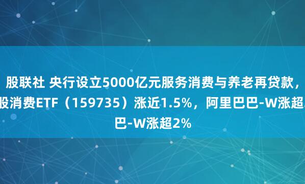 股联社 央行设立5000亿元服务消费与养老再贷款，港股消费ETF（159735）涨近1.5%，阿里巴巴-W涨超2%