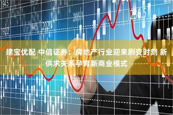 建宝优配 中信证券：房地产行业迎来剧变时刻 新供求关系孕育新商业模式