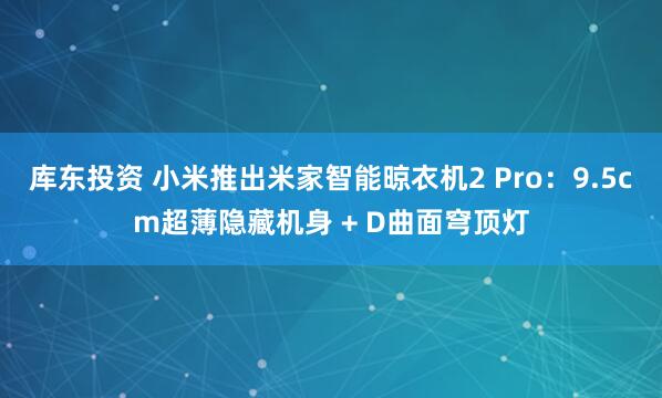 库东投资 小米推出米家智能晾衣机2 Pro：9.5cm超薄隐藏机身 + D曲面穹顶灯