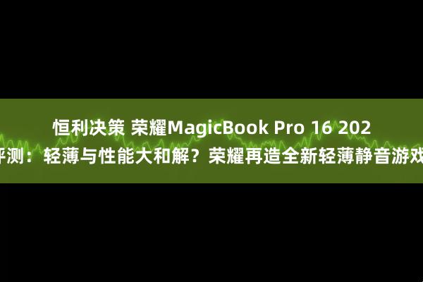 恒利决策 荣耀MagicBook Pro 16 2025评测：轻薄与性能大和解？荣耀再造全新轻薄静音游戏本