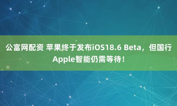 公富网配资 苹果终于发布iOS18.6 Beta，但国行Apple智能仍需等待！