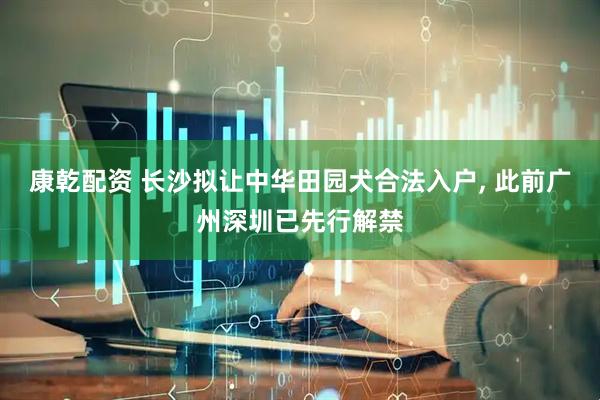 康乾配资 长沙拟让中华田园犬合法入户, 此前广州深圳已先行解禁