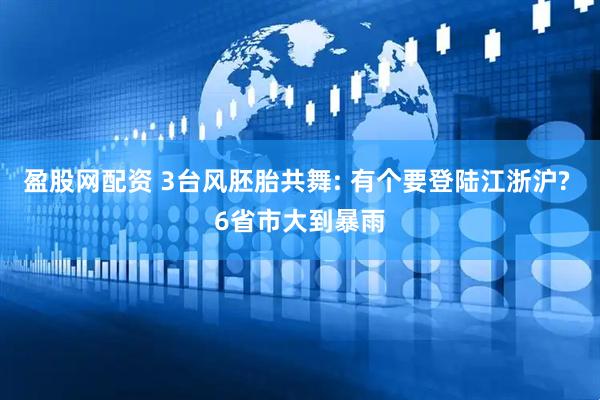 盈股网配资 3台风胚胎共舞: 有个要登陆江浙沪? 6省市大到暴雨