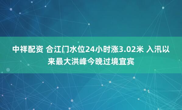 中祥配资 合江门水位24小时涨3.02米 入汛以来最大洪峰今晚过境宜宾