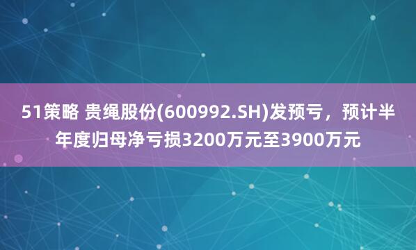 51策略 贵绳股份(600992.SH)发预亏，预计半年度归母净亏损3200万元至3900万元