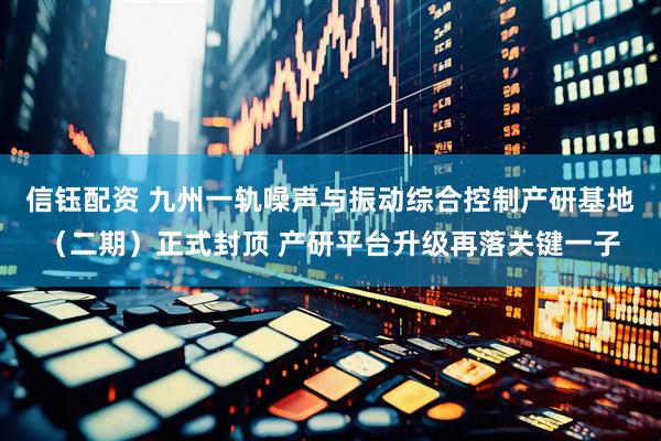 信钰配资 九州一轨噪声与振动综合控制产研基地（二期）正式封顶 产研平台升级再落关键一子