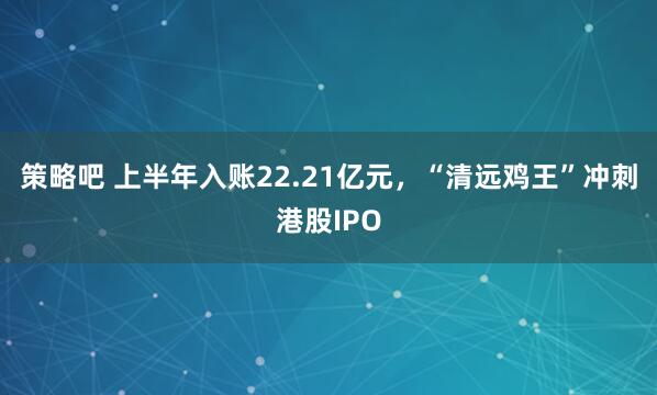 策略吧 上半年入账22.21亿元,“清远鸡王”冲刺港股IPO