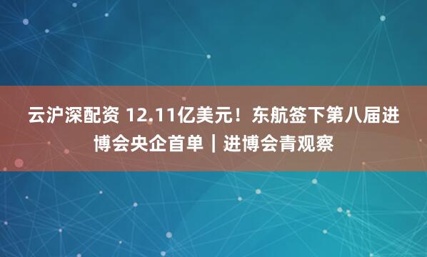 云沪深配资 12.11亿美元!东航签下第八届进博会央企首单|进博会青观察