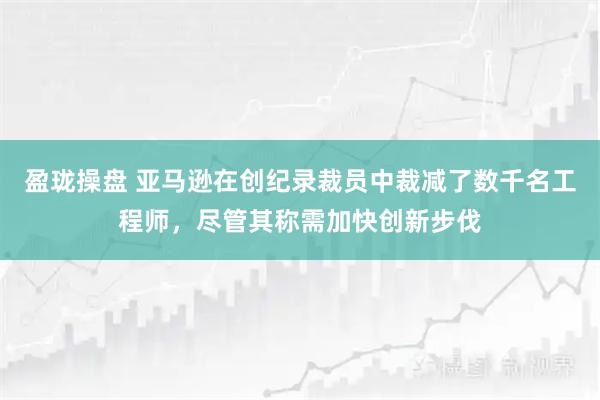 盈珑操盘 亚马逊在创纪录裁员中裁减了数千名工程师,尽管其称需加快创新步伐