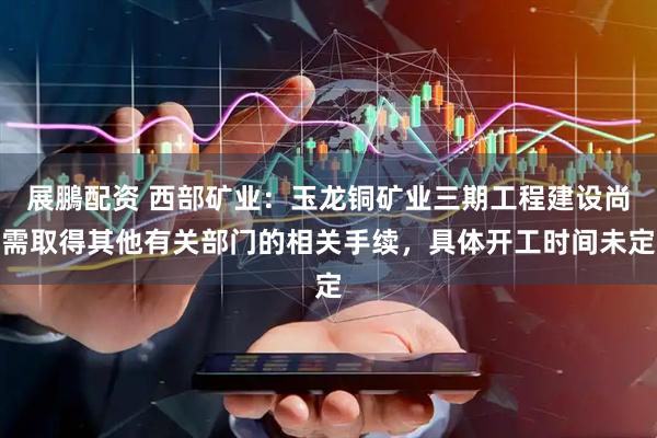展鵬配资 西部矿业:玉龙铜矿业三期工程建设尚需取得其他有关部门的相关手续,具体开工时间未定