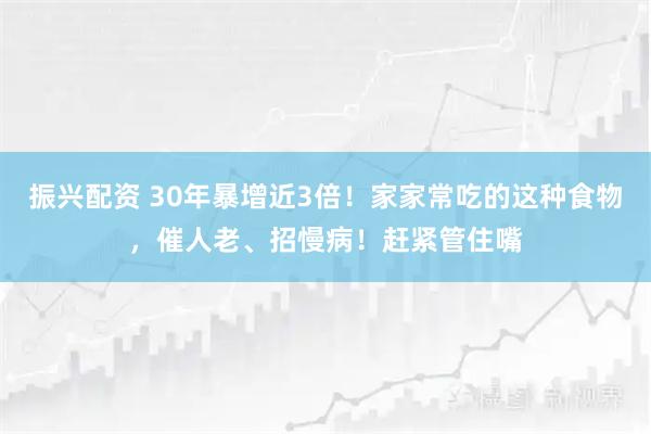 振兴配资 30年暴增近3倍!家家常吃的这种食物,催人老、招慢病!赶紧管住嘴