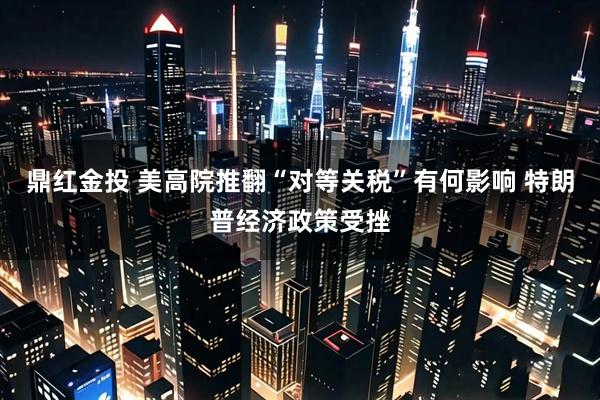 鼎红金投 美高院推翻“对等关税”有何影响 特朗普经济政策受挫