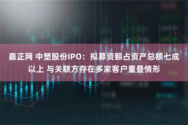嘉正网 中塑股份IPO：拟募资额占资产总额七成以上 与关联方存在多家客户重叠情形