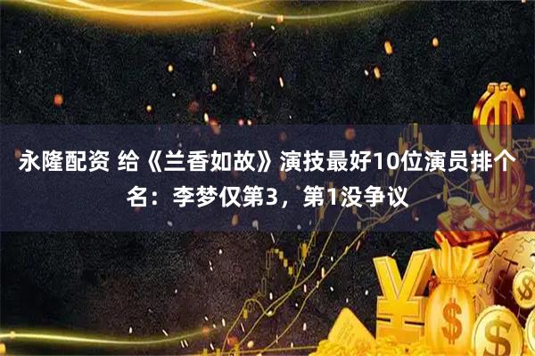 永隆配资 给《兰香如故》演技最好10位演员排个名：李梦仅第3，第1没争议