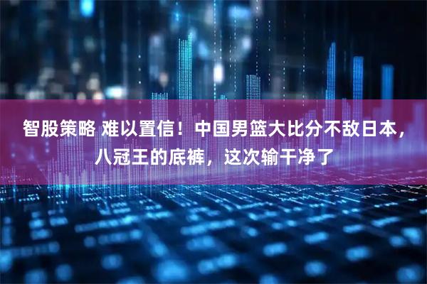 智股策略 难以置信！中国男篮大比分不敌日本，八冠王的底裤，这次输干净了